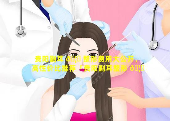 贵阳副耳 🦍 整形费用大公开，高性价比推荐「贵阳副耳整形 🦍 费用大公开,高性价比推荐」